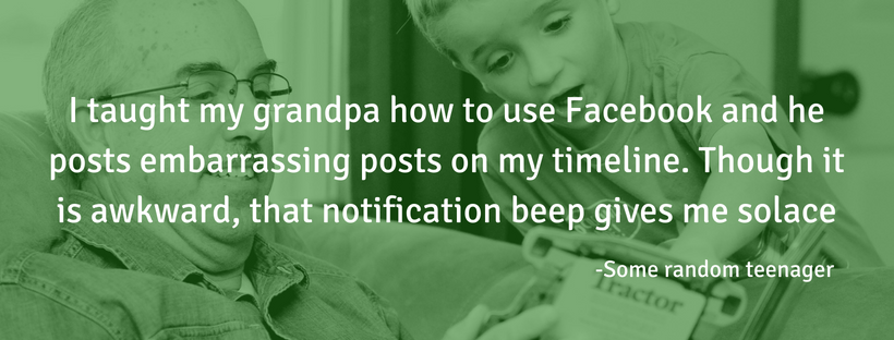 I taught my grandpa how to use Facebook and he posts embarrassing posts on my timeline. Though it is awkward, that notification beep gives me solace